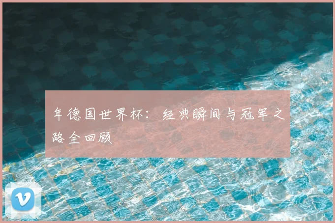 年德国世界杯:经典瞬间与冠军之路全回顾