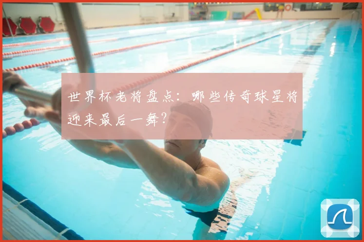 世界杯老将盘点：哪些传奇球星将迎来最后一舞？