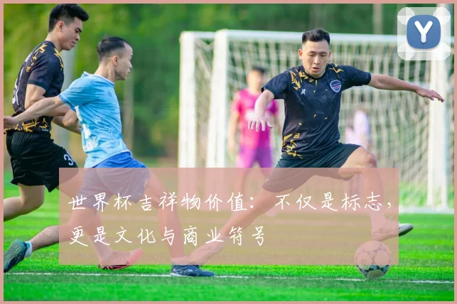 世界杯吉祥物价值:不仅是标志,更是文化与商业符号