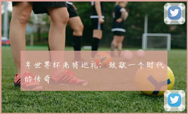 年世界杯老将巡礼:致敬一个时代的传奇