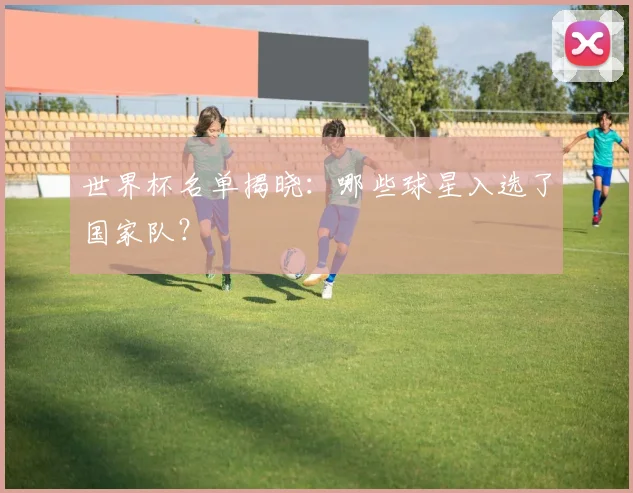 世界杯名单揭晓:哪些球星入选了国家队?
