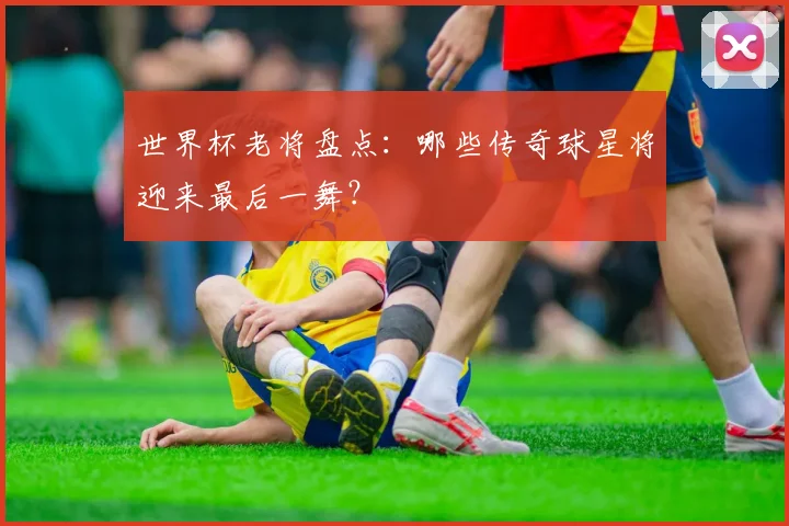 世界杯老将盘点：哪些传奇球星将迎来最后一舞？