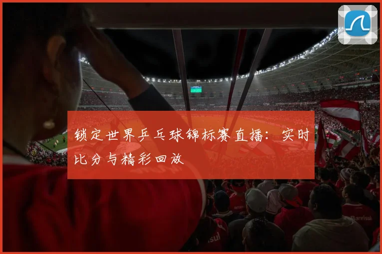 锁定世界乒乓球锦标赛直播：实时比分与精彩回放
