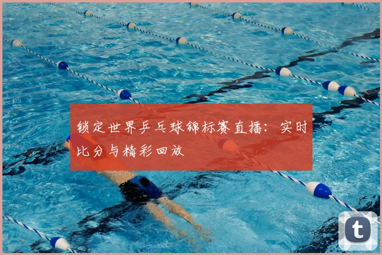 锁定世界乒乓球锦标赛直播：实时比分与精彩回放